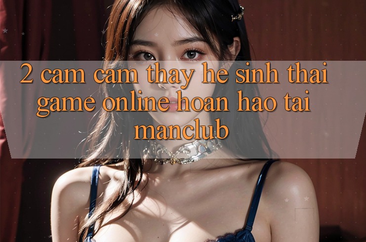 2. Cảm cảm thấy hệ sinh thái Game Online hoàn hảo tại Manclub