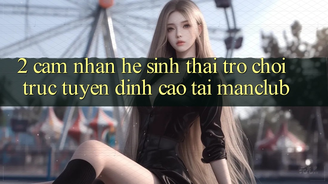 2. Cảm nhận hệ sinh thái Trò chơi trực tuyến đỉnh cao tại Manclub