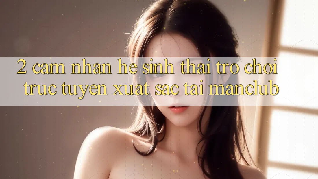 2. Cảm nhận hệ sinh thái Trò chơi trực tuyến xuất sắc tại Manclub