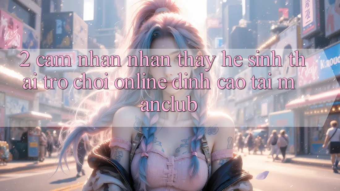 2. Cảm nhận nhận thấy hệ sinh thái Trò chơi Online đỉnh cao tại Manclub