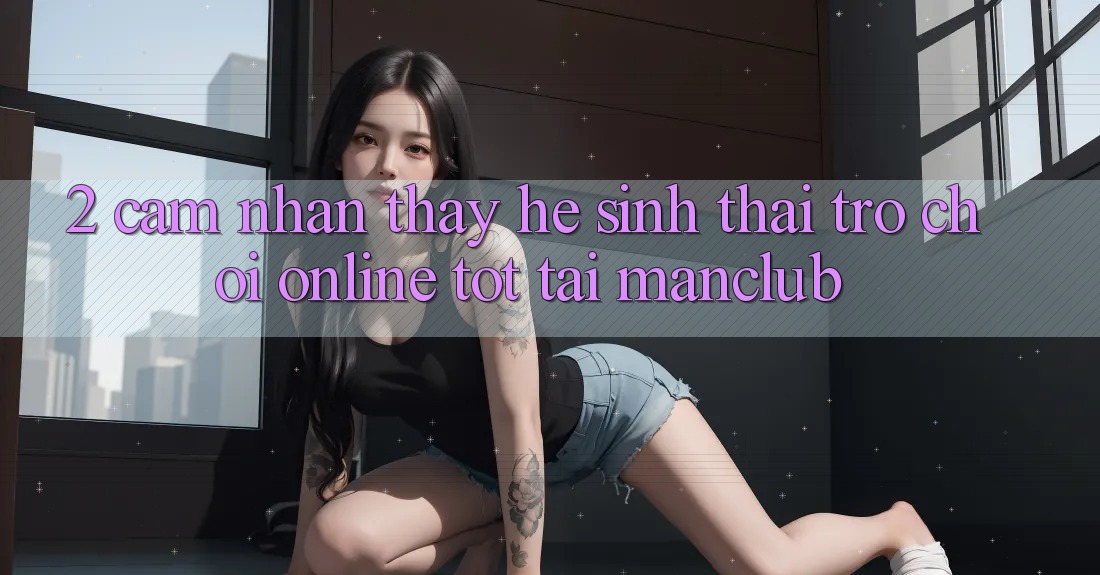 2. Cảm nhận thấy hệ sinh thái Trò chơi Online tốt tại Manclub