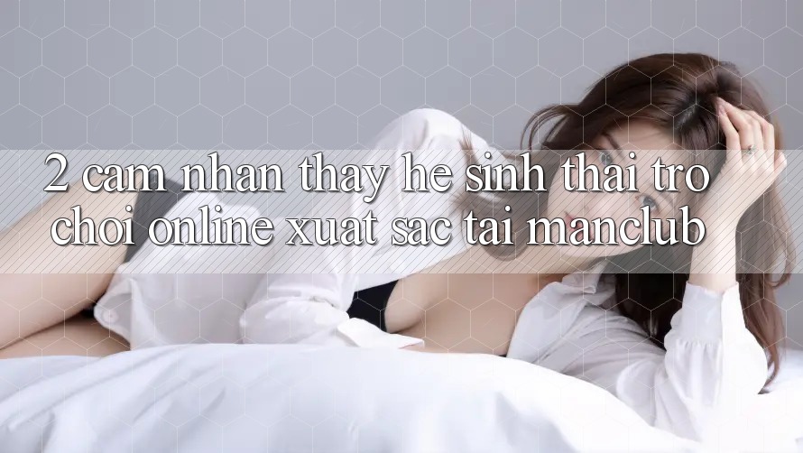 2. Cảm nhận thấy hệ sinh thái Trò chơi Online xuất sắc tại Manclub