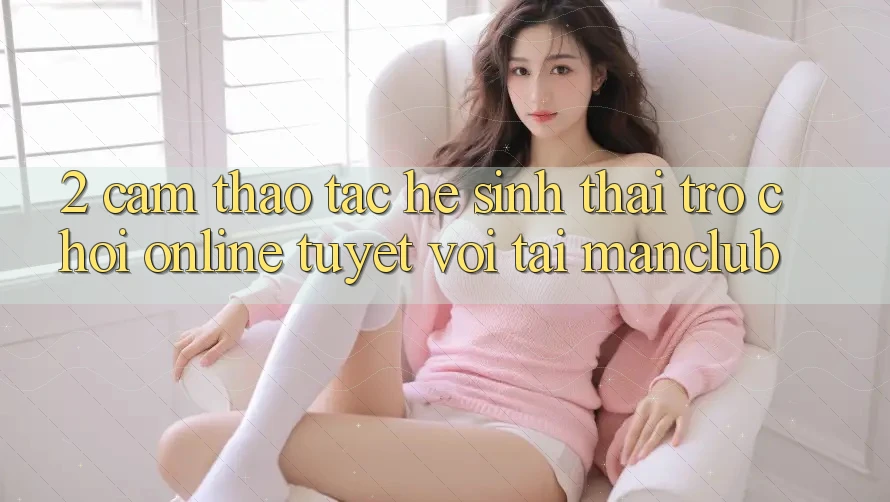 2. Cảm thao tác hệ sinh thái Trò chơi Online tuyệt vời tại Manclub