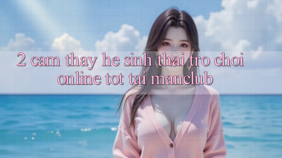 2. Cảm thấy hệ sinh thái Trò chơi Online tốt tại Manclub