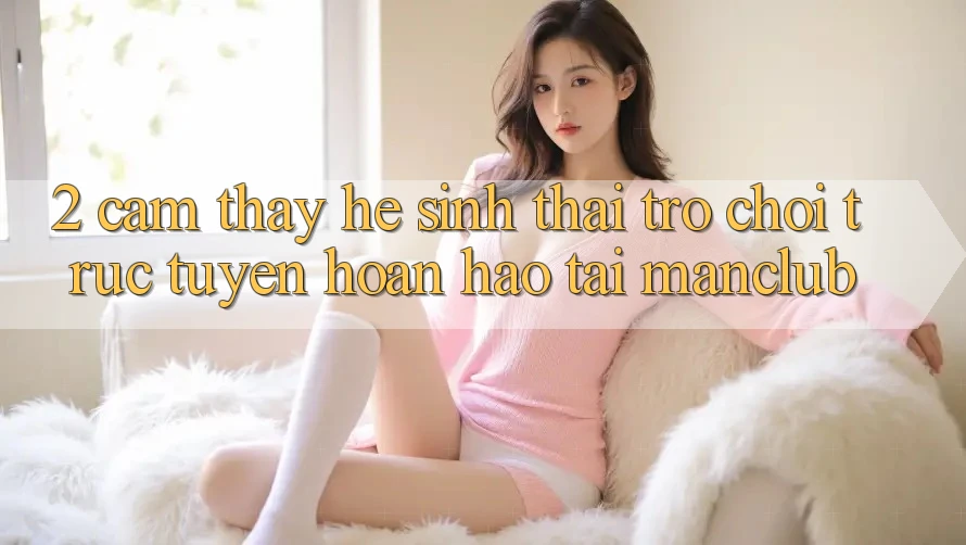 2. Cảm thấy hệ sinh thái Trò chơi trực tuyến hoàn hảo tại Manclub