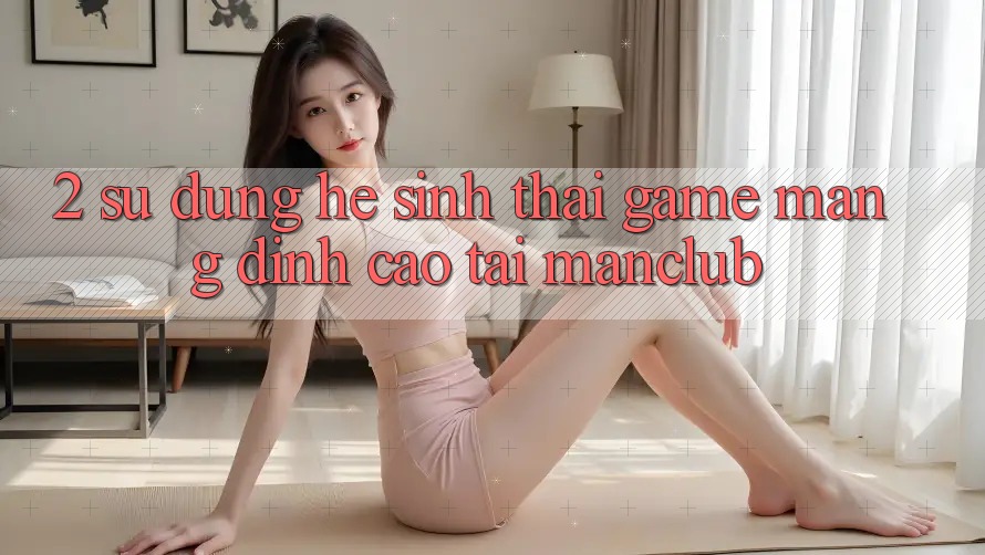 2. Sử dụng hệ sinh thái Game mạng đỉnh cao tại Manclub
