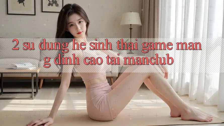 2. Sử dụng hệ sinh thái Game mạng đỉnh cao tại Manclub