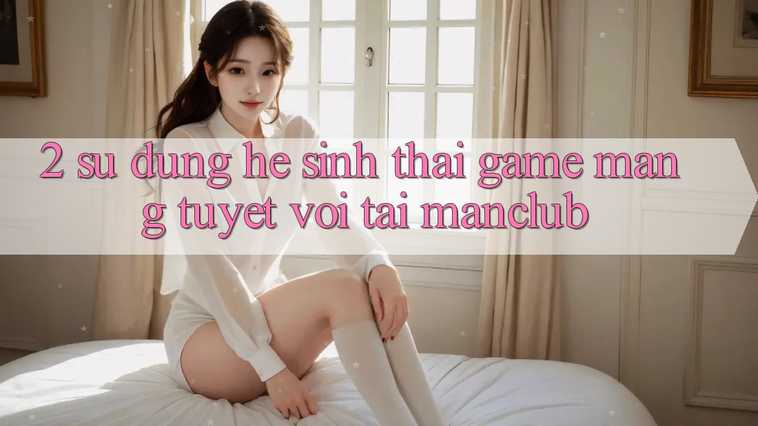 2. Sử dụng hệ sinh thái Game mạng tuyệt vời tại Manclub