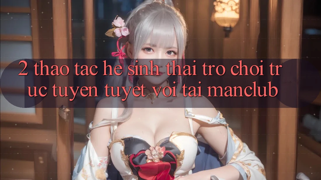 2. Thao tác hệ sinh thái Trò chơi trực tuyến tuyệt vời tại Manclub