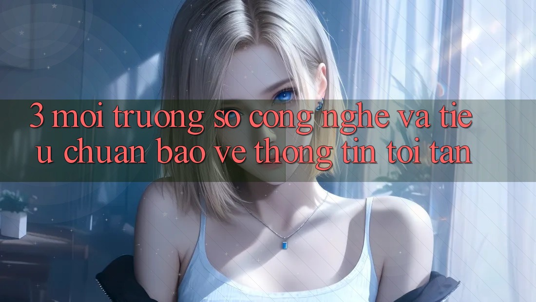 3. Môi trường số công nghệ và tiêu chuẩn bảo vệ thông tin tối tân