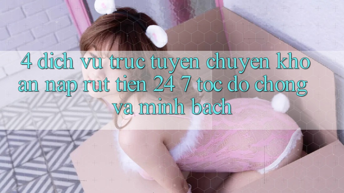 4. Dịch vụ trực tuyến chuyển khoản nạp - rút tiền 24/7: Tốc độ chóng và minh bạch