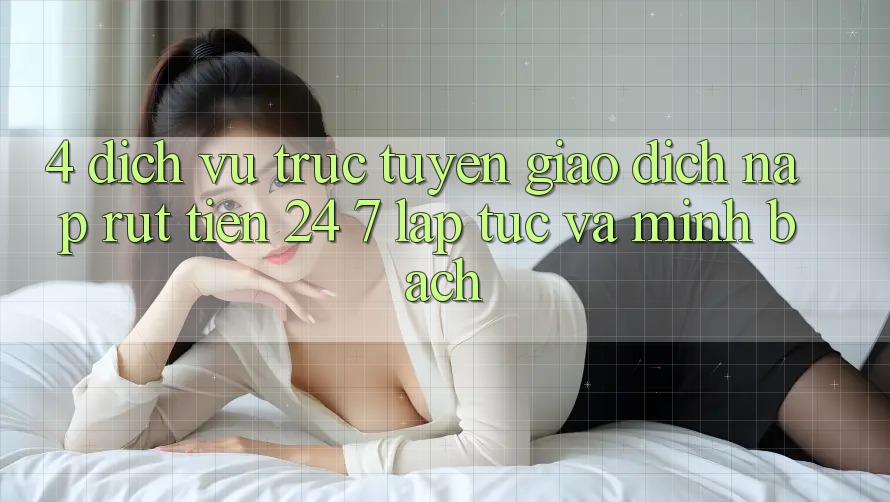 4. Dịch vụ trực tuyến giao dịch nạp - rút tiền 24/7: Lập tức và minh bạch