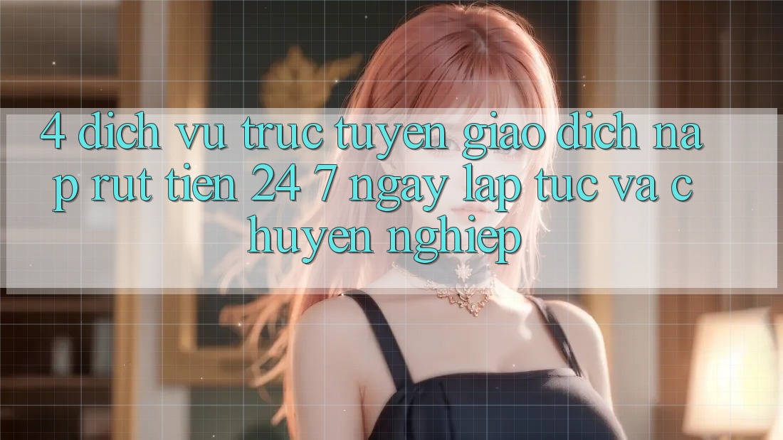 4. Dịch vụ trực tuyến giao dịch nạp - rút tiền 24/7: Ngay lập tức và chuyên nghiệp