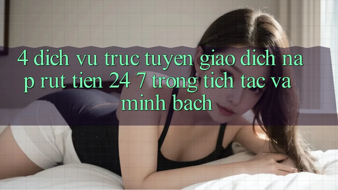 4. Dịch vụ trực tuyến giao dịch nạp - rút tiền 24/7: Trong tích tắc và minh bạch