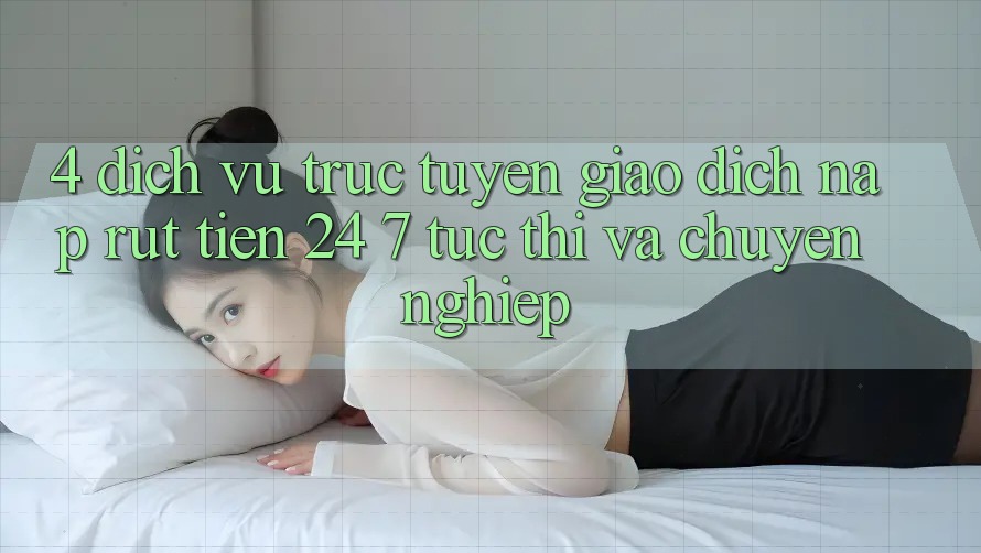 4. Dịch vụ trực tuyến giao dịch nạp - rút tiền 24/7: Tức thì và chuyên nghiệp