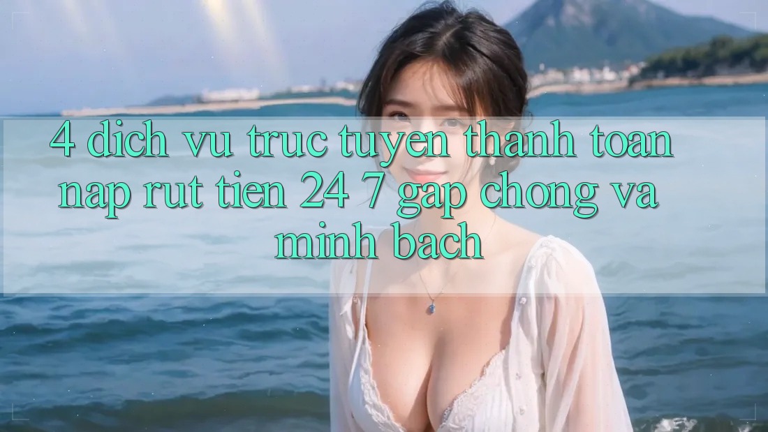 4. Dịch vụ trực tuyến thanh toán nạp - rút tiền 24/7: Gấp chóng và minh bạch