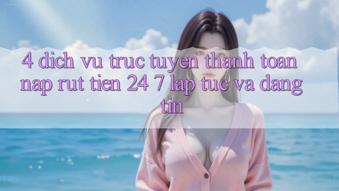 4. Dịch vụ trực tuyến thanh toán nạp - rút tiền 24/7: Lập tức và đáng tin