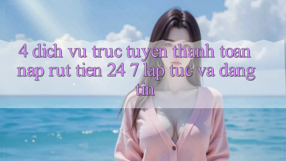 4. Dịch vụ trực tuyến thanh toán nạp - rút tiền 24/7: Lập tức và đáng tin