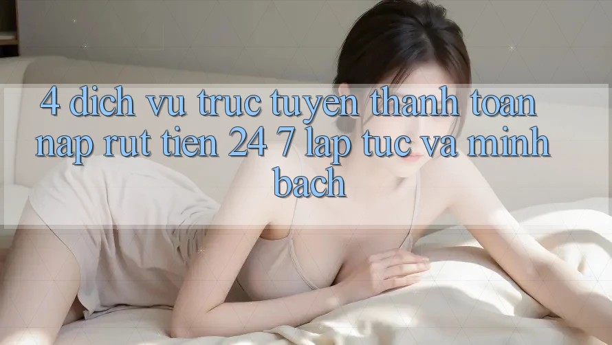 4. Dịch vụ trực tuyến thanh toán nạp - rút tiền 24/7: Lập tức và minh bạch