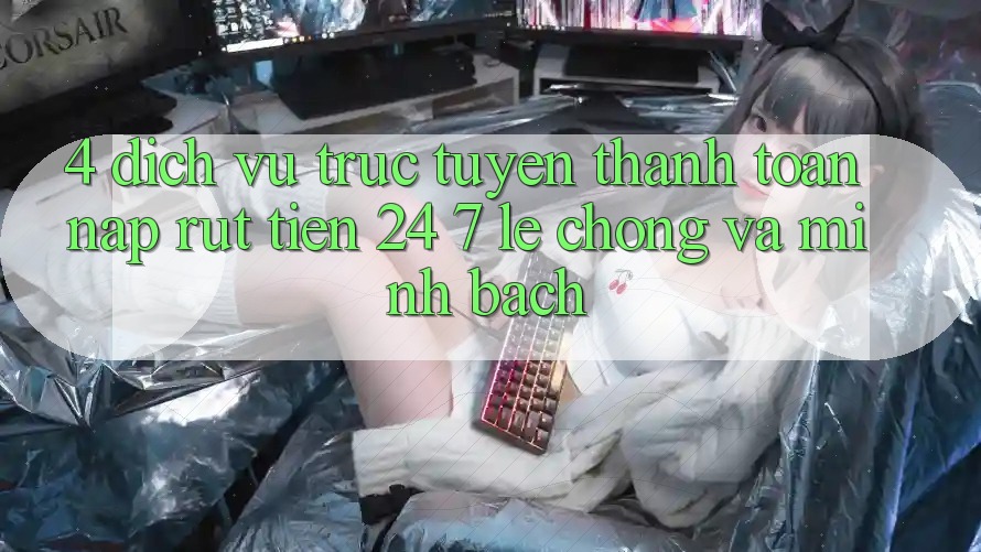 4. Dịch vụ trực tuyến thanh toán nạp - rút tiền 24/7: Lẹ chóng và minh bạch