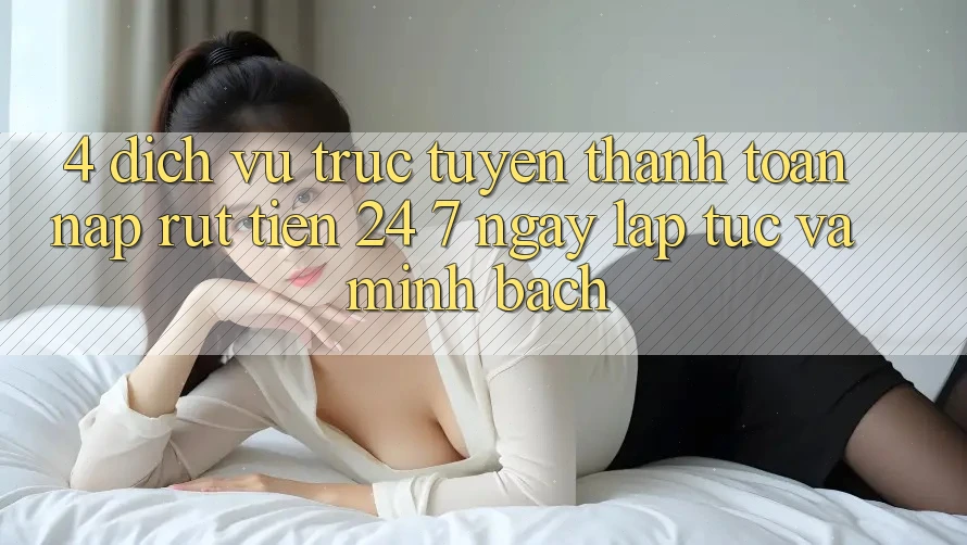 4. Dịch vụ trực tuyến thanh toán nạp - rút tiền 24/7: Ngay lập tức và minh bạch