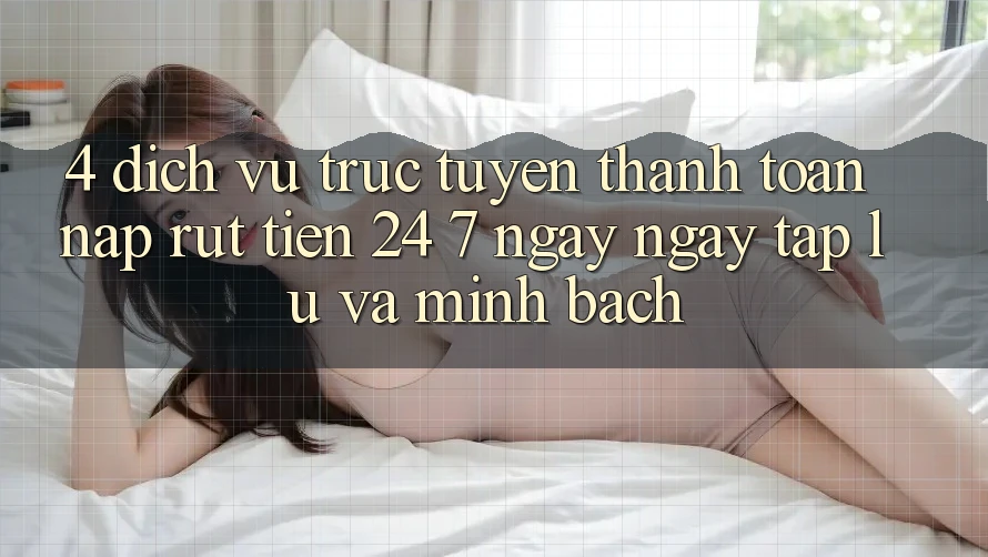 4. Dịch vụ trực tuyến thanh toán nạp - rút tiền 24/7: Ngay ngay tắp lự và minh bạch