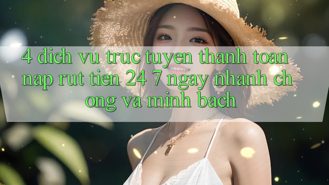 4. Dịch vụ trực tuyến thanh toán nạp - rút tiền 24/7: Ngay nhanh chóng và minh bạch