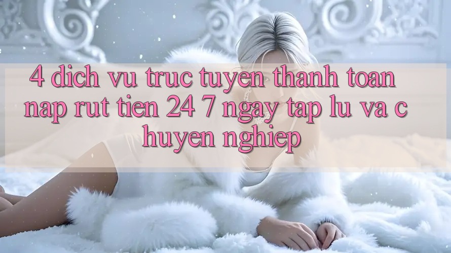 4. Dịch vụ trực tuyến thanh toán nạp - rút tiền 24/7: Ngay tắp lự và chuyên nghiệp
