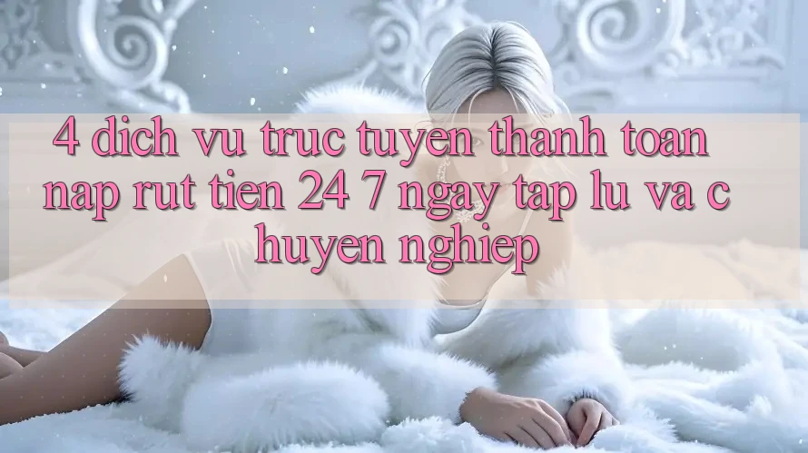 4. Dịch vụ trực tuyến thanh toán nạp - rút tiền 24/7: Ngay tắp lự và chuyên nghiệp