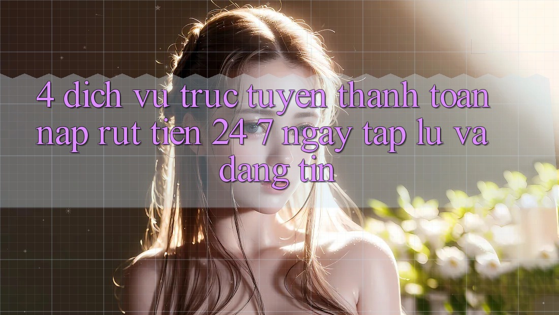 4. Dịch vụ trực tuyến thanh toán nạp - rút tiền 24/7: Ngay tắp lự và đáng tin