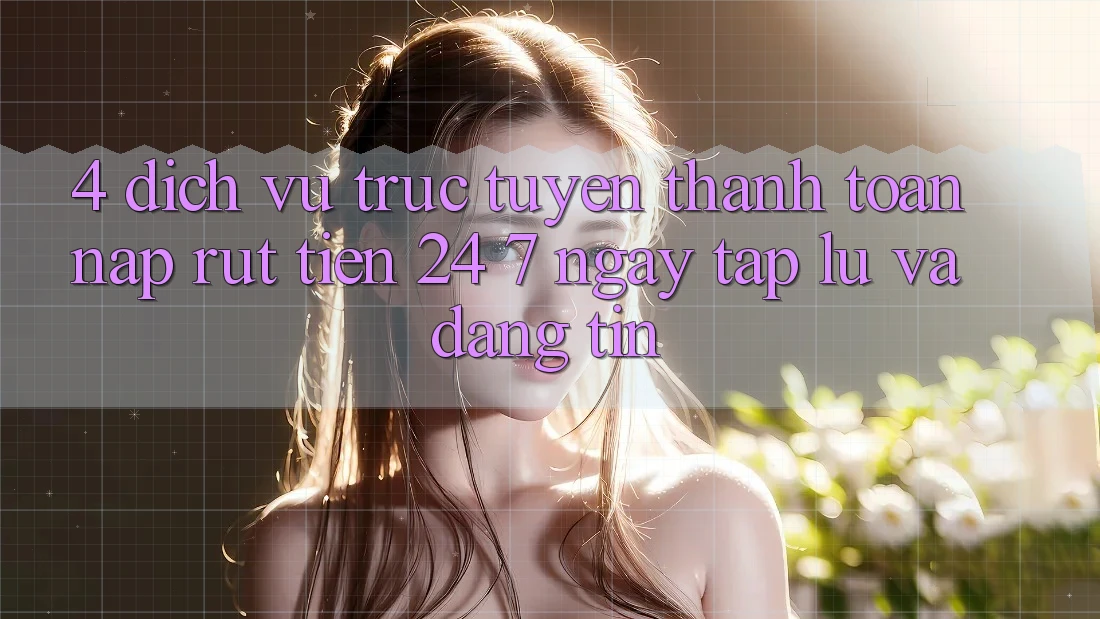 4. Dịch vụ trực tuyến thanh toán nạp - rút tiền 24/7: Ngay tắp lự và đáng tin