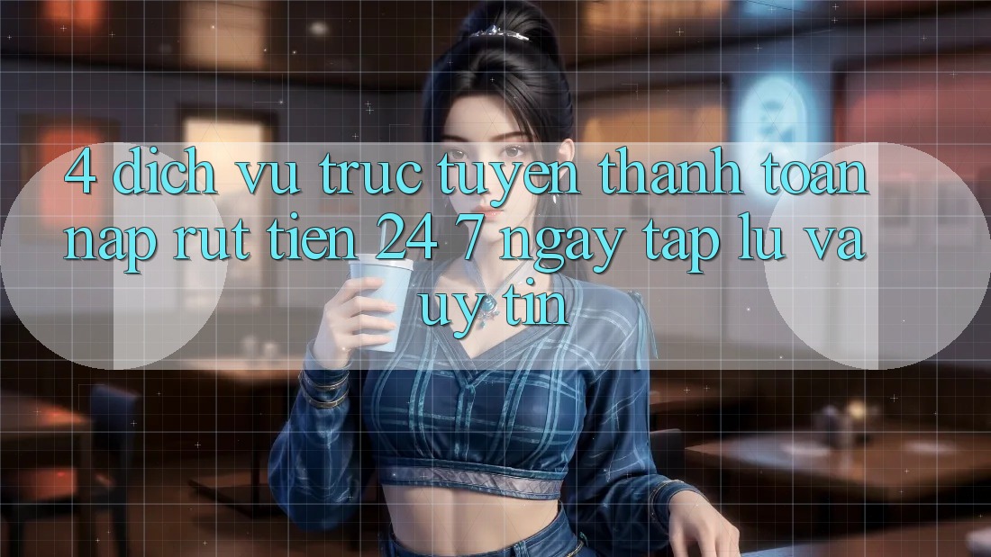 4. Dịch vụ trực tuyến thanh toán nạp - rút tiền 24/7: Ngay tắp lự và uy tín