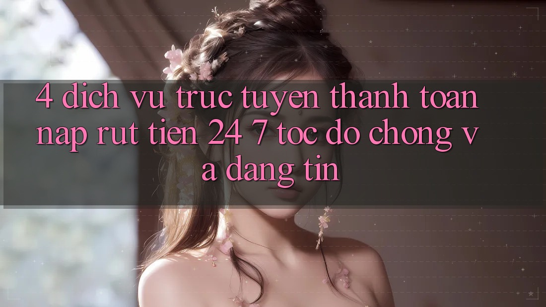 4. Dịch vụ trực tuyến thanh toán nạp - rút tiền 24/7: Tốc độ chóng và đáng tin