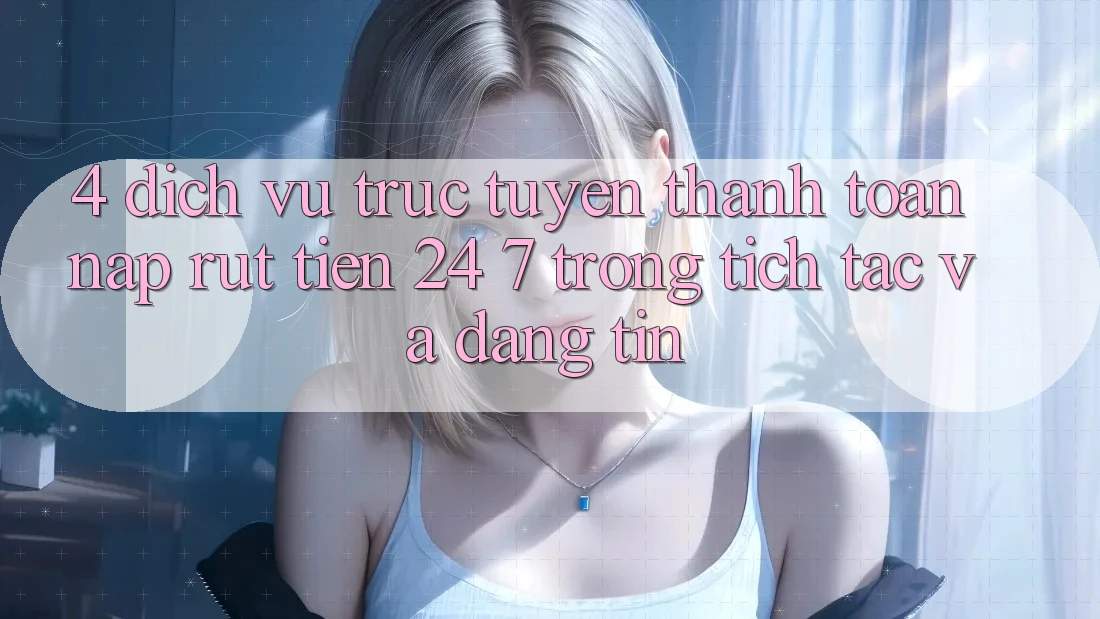 4. Dịch vụ trực tuyến thanh toán nạp - rút tiền 24/7: Trong tích tắc và đáng tin