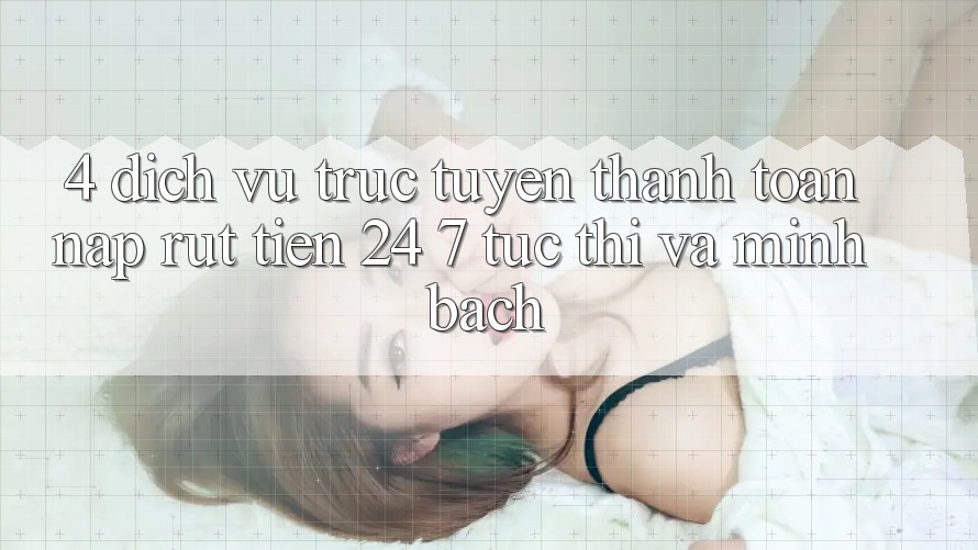 4. Dịch vụ trực tuyến thanh toán nạp - rút tiền 24/7: Tức thì và minh bạch