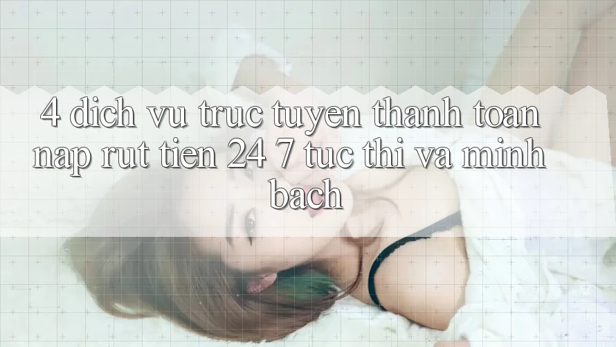 4. Dịch vụ trực tuyến thanh toán nạp - rút tiền 24/7: Tức thì và minh bạch