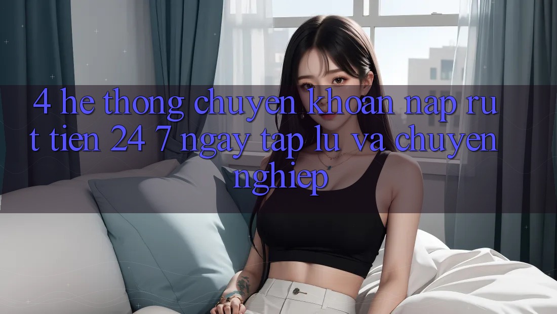 4. Hệ thống chuyển khoản nạp - rút tiền 24/7: Ngay tắp lự và chuyên nghiệp