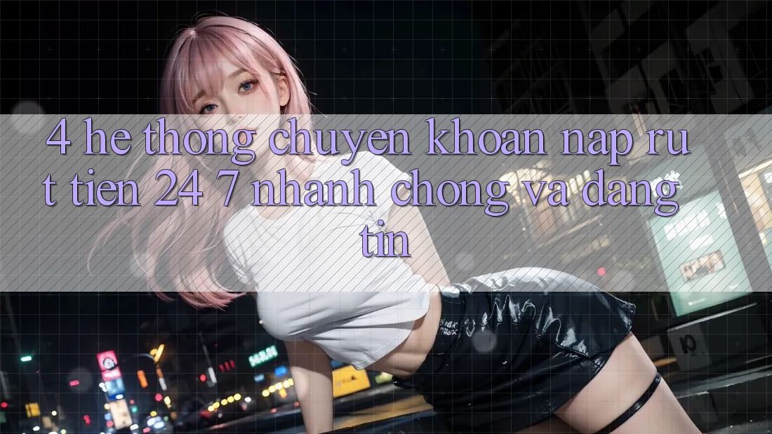 4. Hệ thống chuyển khoản nạp - rút tiền 24/7: Nhanh chóng và đáng tin