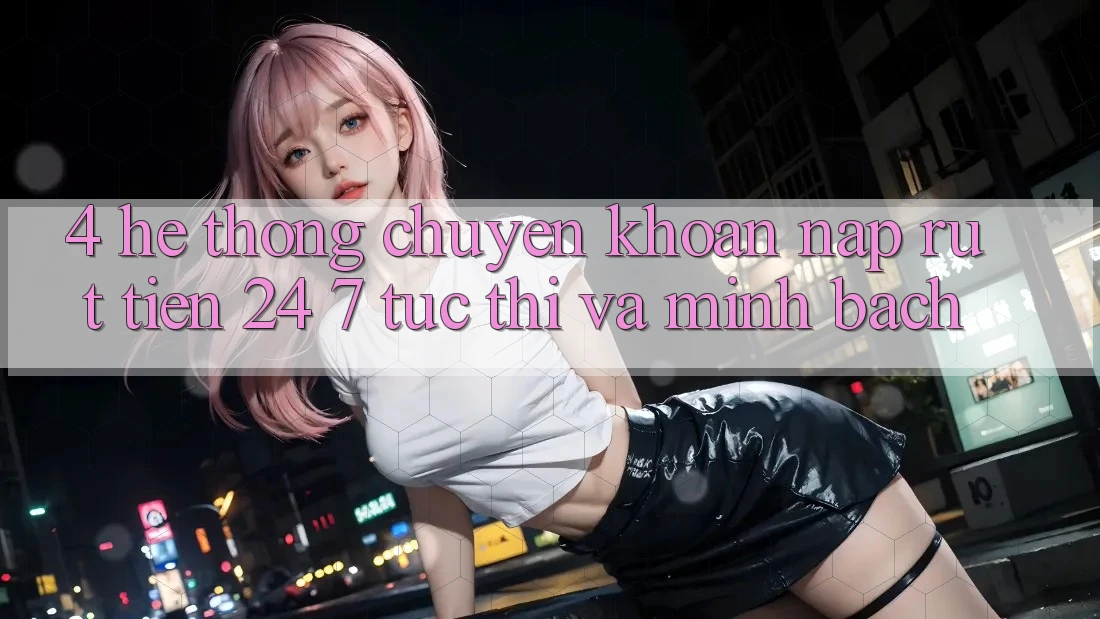 4. Hệ thống chuyển khoản nạp - rút tiền 24/7: Tức thì và minh bạch
