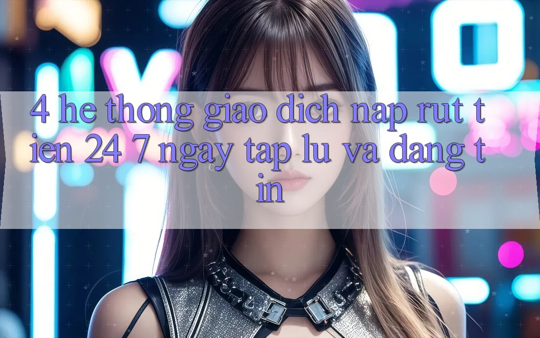 4. Hệ thống giao dịch nạp - rút tiền 24/7: Ngay tắp lự và đáng tin