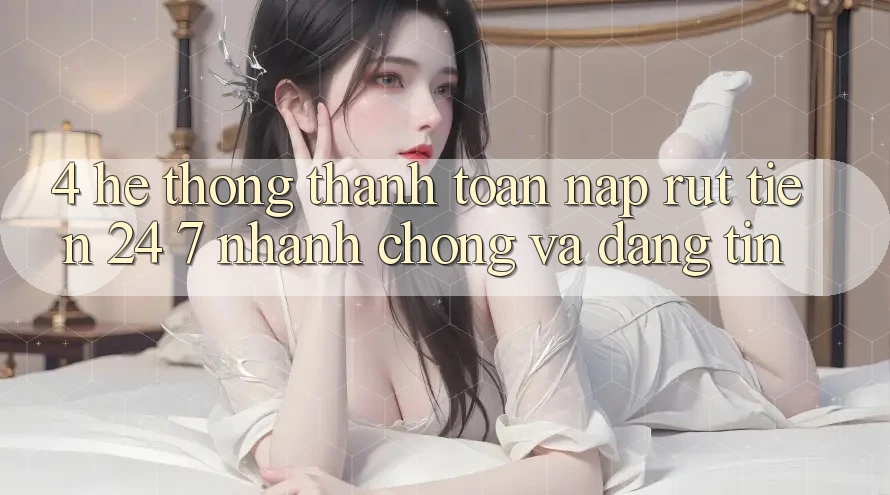 4. Hệ thống thanh toán nạp - rút tiền 24/7: Nhanh chóng và đáng tin