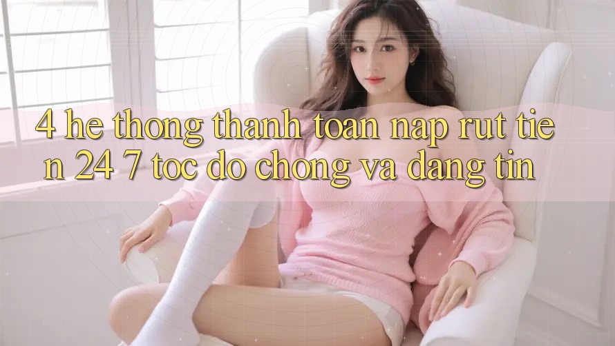 4. Hệ thống thanh toán nạp - rút tiền 24/7: Tốc độ chóng và đáng tin