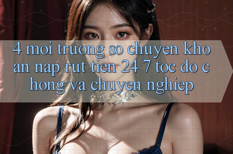 4. Môi trường số chuyển khoản nạp - rút tiền 24/7: Tốc độ chóng và chuyên nghiệp
