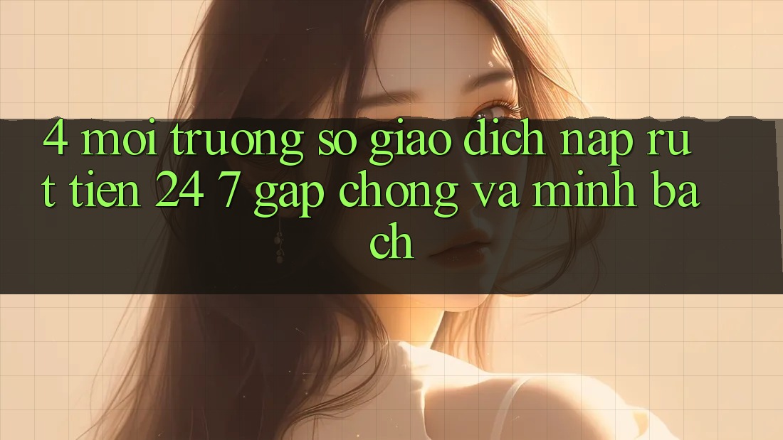 4. Môi trường số giao dịch nạp - rút tiền 24/7: Gấp chóng và minh bạch