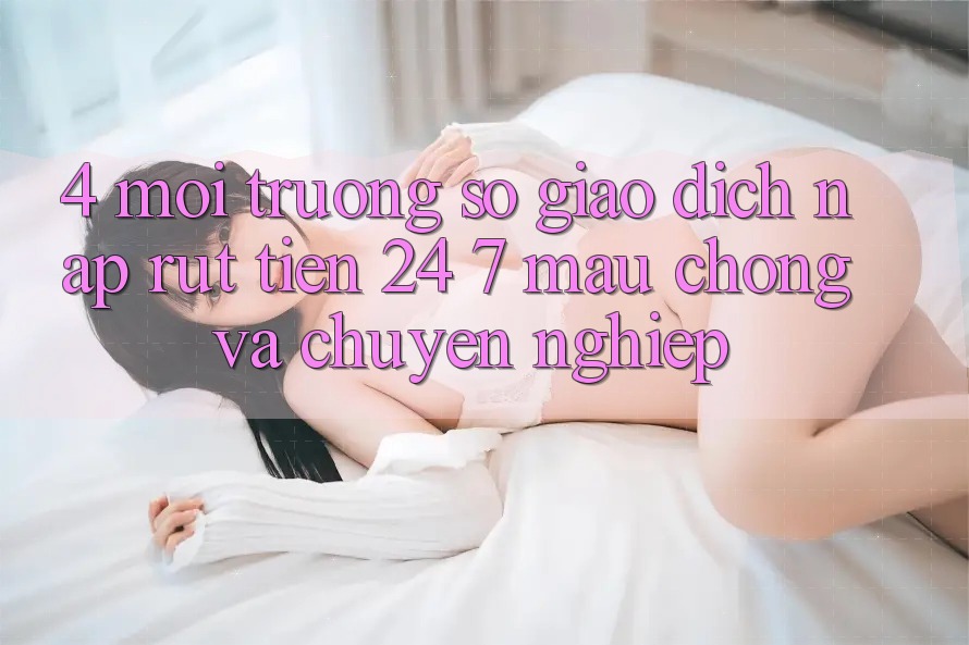 4. Môi trường số giao dịch nạp - rút tiền 24/7: Mau chóng và chuyên nghiệp