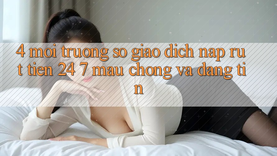 4. Môi trường số giao dịch nạp - rút tiền 24/7: Mau chóng và đáng tin