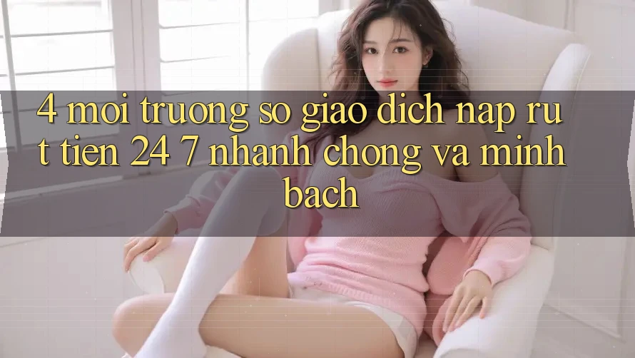 4. Môi trường số giao dịch nạp - rút tiền 24/7: Nhanh chóng và minh bạch