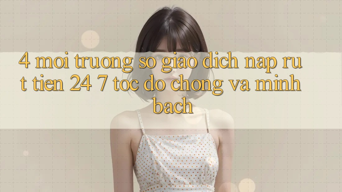 4. Môi trường số giao dịch nạp - rút tiền 24/7: Tốc độ chóng và minh bạch