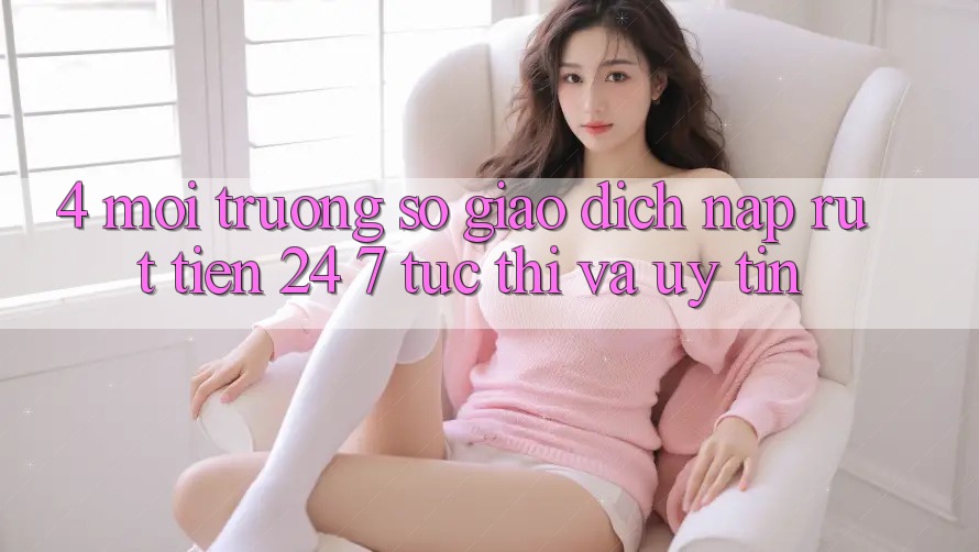 4. Môi trường số giao dịch nạp - rút tiền 24/7: Tức thì và uy tín