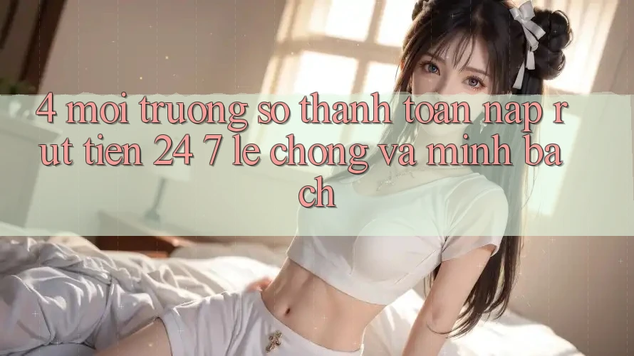 4. Môi trường số thanh toán nạp - rút tiền 24/7: Lẹ chóng và minh bạch